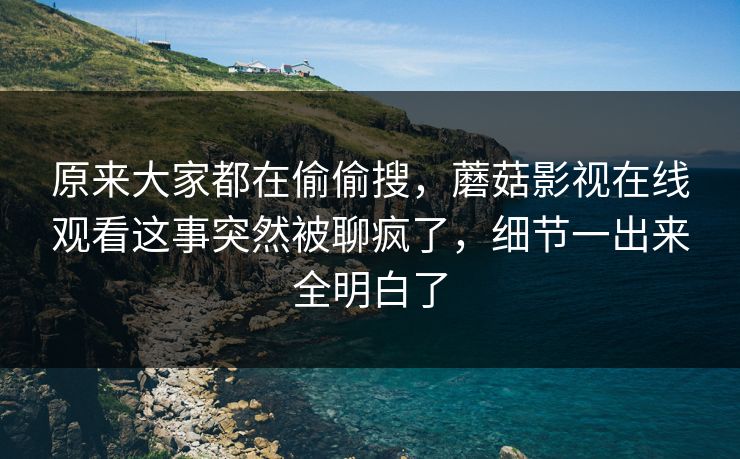 原来大家都在偷偷搜，蘑菇影视在线观看这事突然被聊疯了，细节一出来全明白了