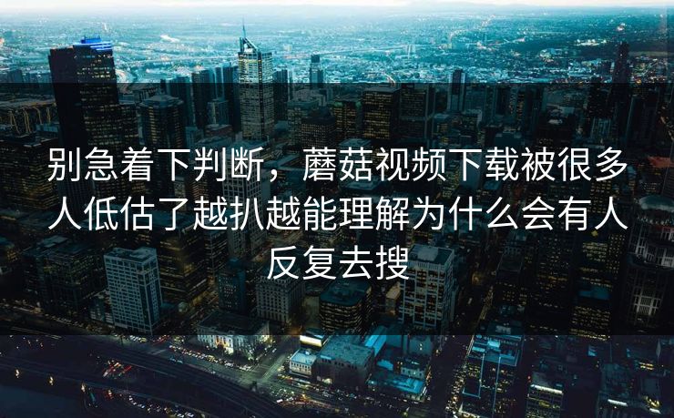 别急着下判断，蘑菇视频下载被很多人低估了越扒越能理解为什么会有人反复去搜
