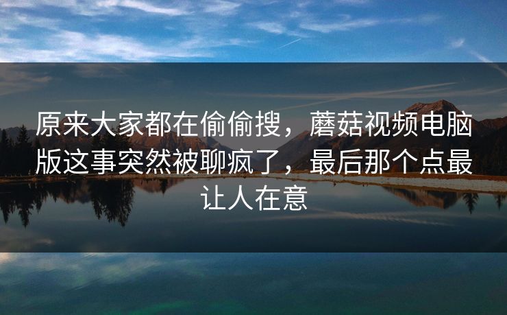 原来大家都在偷偷搜，蘑菇视频电脑版这事突然被聊疯了，最后那个点最让人在意