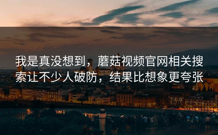 我是真没想到，蘑菇视频官网相关搜索让不少人破防，结果比想象更夸张