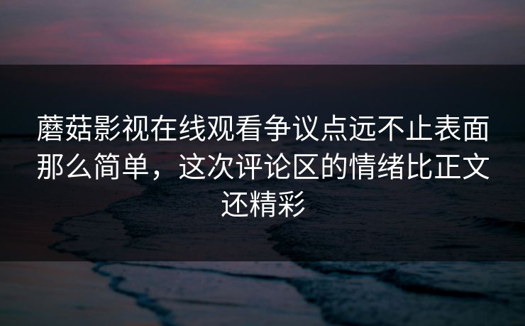 蘑菇影视在线观看争议点远不止表面那么简单，这次评论区的情绪比正文还精彩