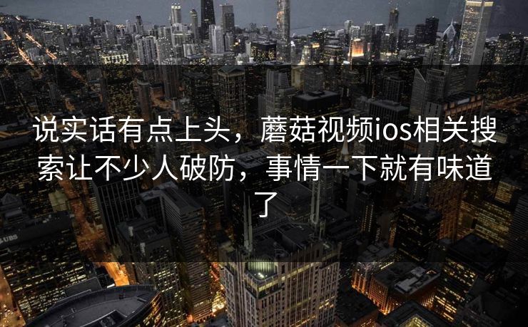 说实话有点上头，蘑菇视频ios相关搜索让不少人破防，事情一下就有味道了