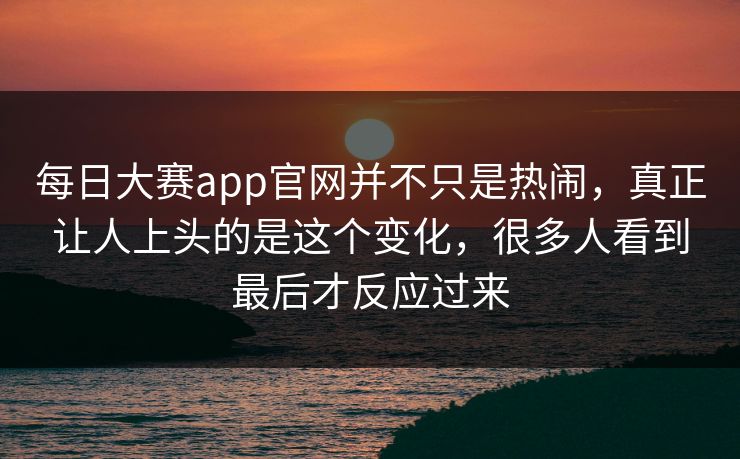每日大赛app官网并不只是热闹，真正让人上头的是这个变化，很多人看到最后才反应过来