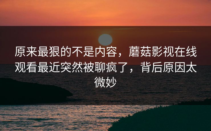 原来最狠的不是内容，蘑菇影视在线观看最近突然被聊疯了，背后原因太微妙