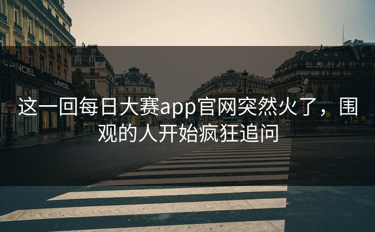 这一回每日大赛app官网突然火了，围观的人开始疯狂追问