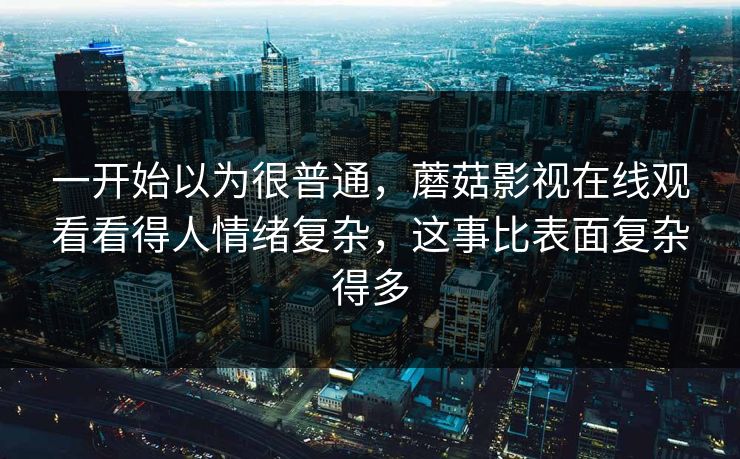 一开始以为很普通，蘑菇影视在线观看看得人情绪复杂，这事比表面复杂得多