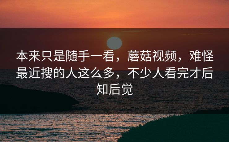 本来只是随手一看，蘑菇视频，难怪最近搜的人这么多，不少人看完才后知后觉