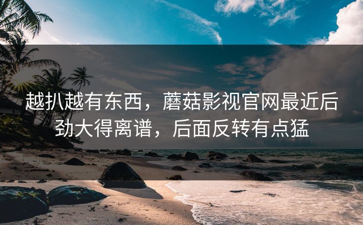 越扒越有东西，蘑菇影视官网最近后劲大得离谱，后面反转有点猛