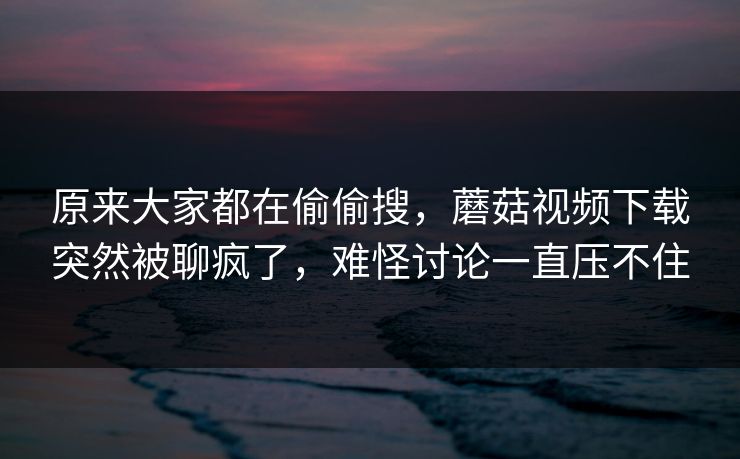 原来大家都在偷偷搜，蘑菇视频下载突然被聊疯了，难怪讨论一直压不住