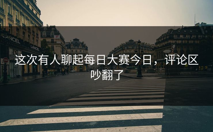这次有人聊起每日大赛今日，评论区吵翻了