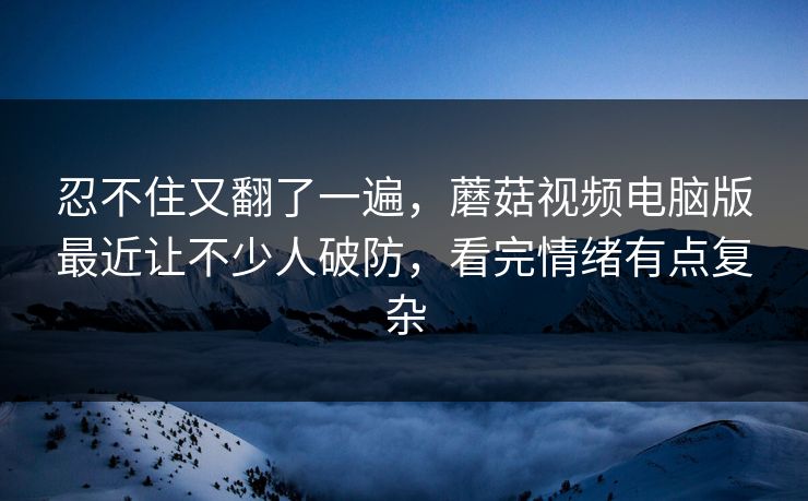 忍不住又翻了一遍，蘑菇视频电脑版最近让不少人破防，看完情绪有点复杂