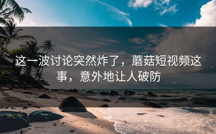 这一波讨论突然炸了，蘑菇短视频这事，意外地让人破防