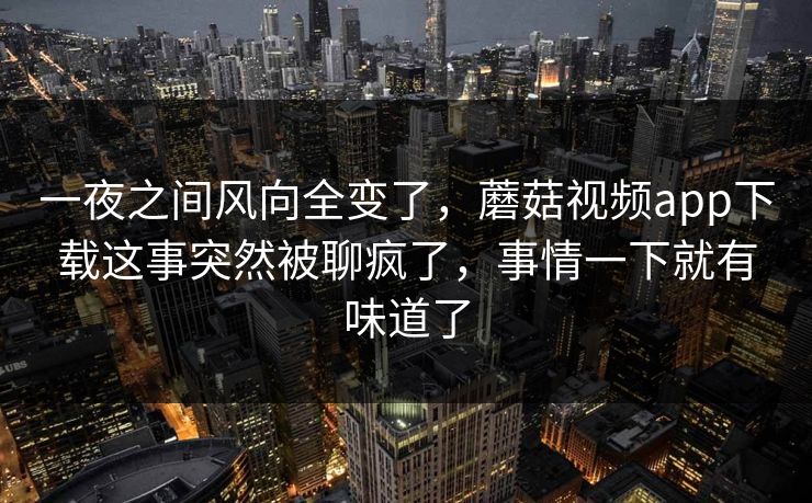 一夜之间风向全变了，蘑菇视频app下载这事突然被聊疯了，事情一下就有味道了