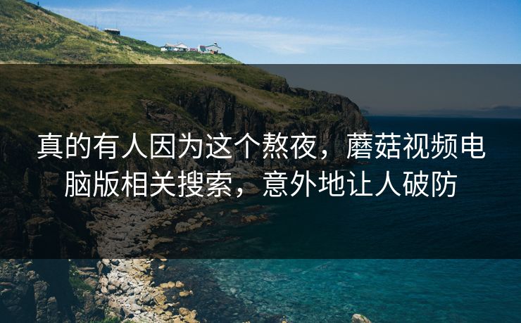 真的有人因为这个熬夜，蘑菇视频电脑版相关搜索，意外地让人破防
