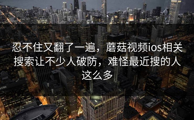 忍不住又翻了一遍，蘑菇视频ios相关搜索让不少人破防，难怪最近搜的人这么多