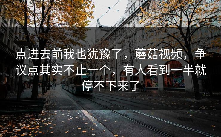 点进去前我也犹豫了，蘑菇视频，争议点其实不止一个，有人看到一半就停不下来了