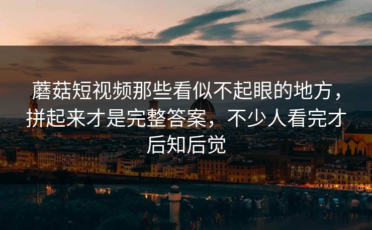 蘑菇短视频那些看似不起眼的地方，拼起来才是完整答案，不少人看完才后知后觉