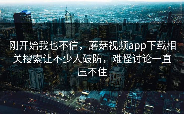 刚开始我也不信，蘑菇视频app下载相关搜索让不少人破防，难怪讨论一直压不住