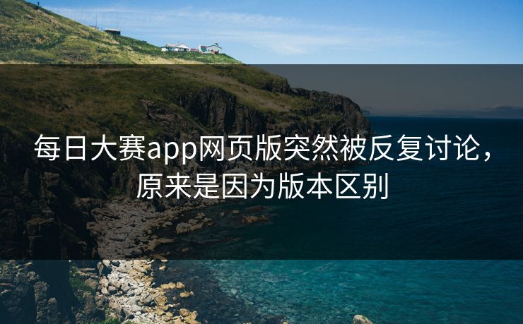 每日大赛app网页版突然被反复讨论，原来是因为版本区别