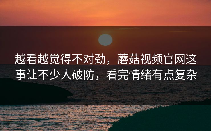 越看越觉得不对劲，蘑菇视频官网这事让不少人破防，看完情绪有点复杂