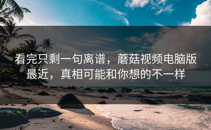 看完只剩一句离谱，蘑菇视频电脑版最近，真相可能和你想的不一样