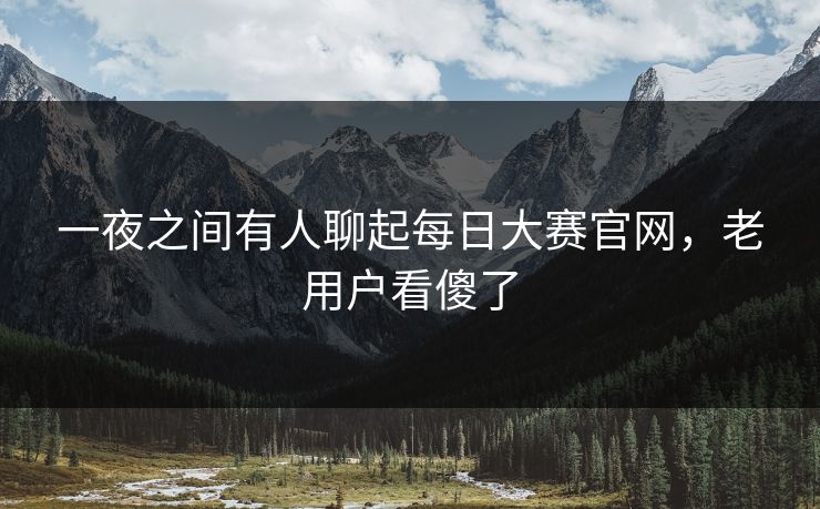 一夜之间有人聊起每日大赛官网，老用户看傻了