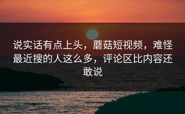 说实话有点上头，蘑菇短视频，难怪最近搜的人这么多，评论区比内容还敢说