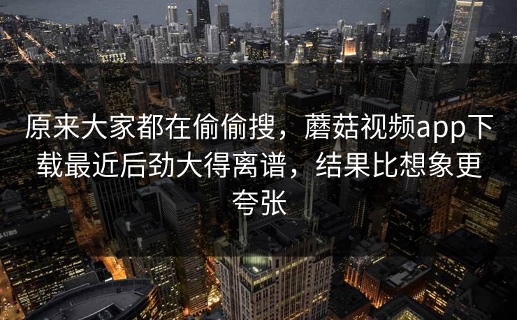原来大家都在偷偷搜，蘑菇视频app下载最近后劲大得离谱，结果比想象更夸张