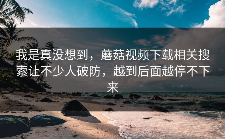 我是真没想到，蘑菇视频下载相关搜索让不少人破防，越到后面越停不下来