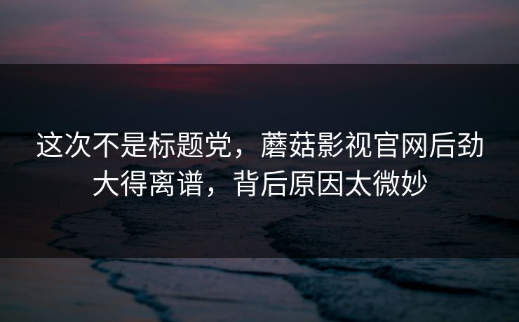 这次不是标题党，蘑菇影视官网后劲大得离谱，背后原因太微妙