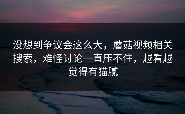 没想到争议会这么大，蘑菇视频相关搜索，难怪讨论一直压不住，越看越觉得有猫腻