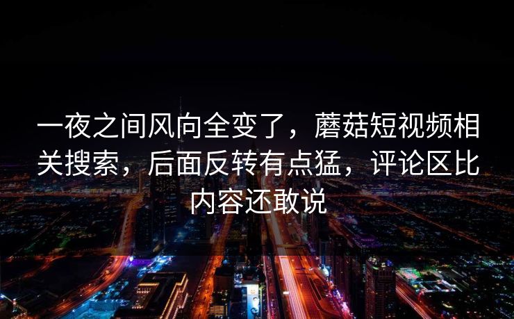 一夜之间风向全变了，蘑菇短视频相关搜索，后面反转有点猛，评论区比内容还敢说