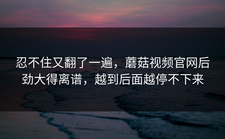 忍不住又翻了一遍，蘑菇视频官网后劲大得离谱，越到后面越停不下来