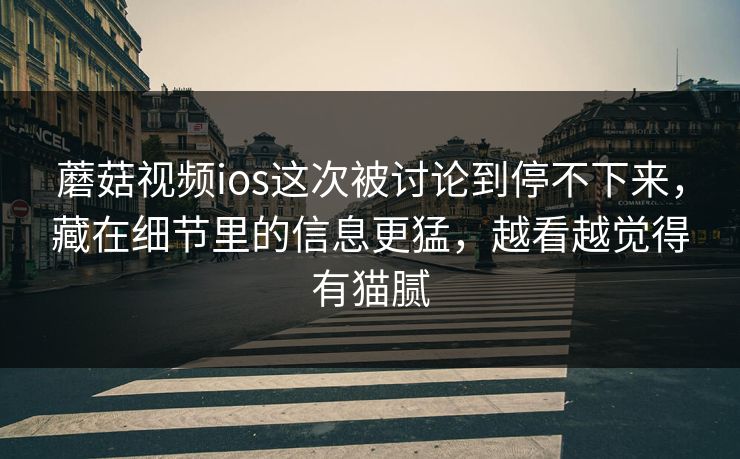 蘑菇视频ios这次被讨论到停不下来，藏在细节里的信息更猛，越看越觉得有猫腻