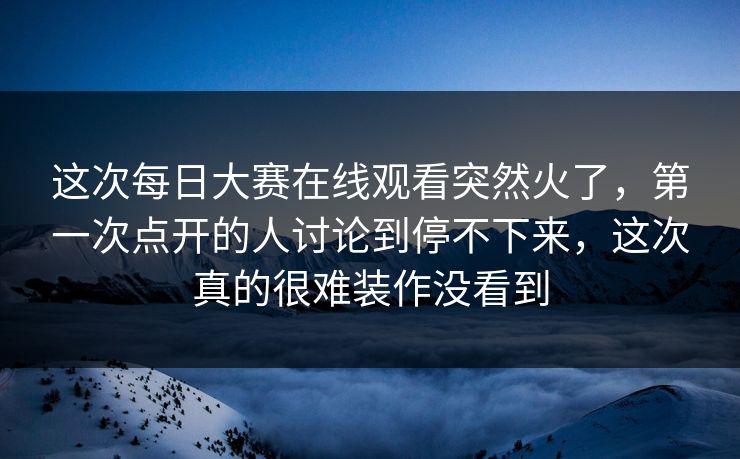 这次每日大赛在线观看突然火了，第一次点开的人讨论到停不下来，这次真的很难装作没看到