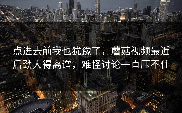 点进去前我也犹豫了，蘑菇视频最近后劲大得离谱，难怪讨论一直压不住