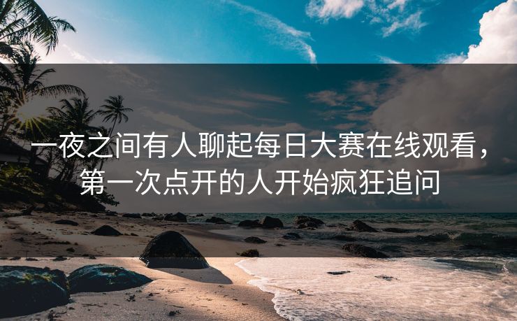 一夜之间有人聊起每日大赛在线观看，第一次点开的人开始疯狂追问