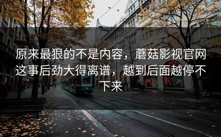原来最狠的不是内容，蘑菇影视官网这事后劲大得离谱，越到后面越停不下来