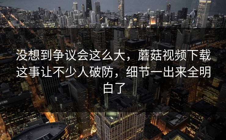 没想到争议会这么大，蘑菇视频下载这事让不少人破防，细节一出来全明白了