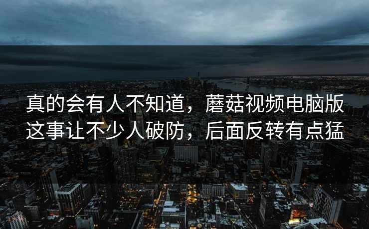 真的会有人不知道,蘑菇视频电脑版这事让不少人破防,后面反转有点猛 真的会有人不知道,蘑菇视频电脑版这事让不少人破防,后面反转有点猛