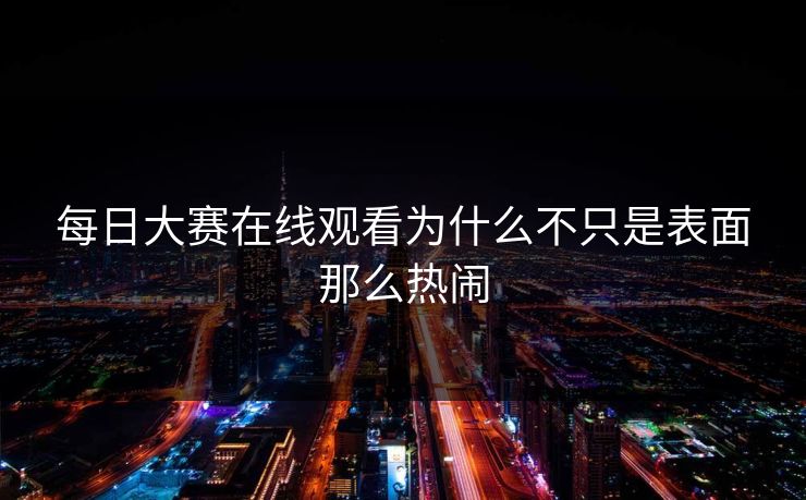 每日大赛在线观看为什么不只是表面那么热闹 每日大赛在线观看为什么不只是表面那么热闹