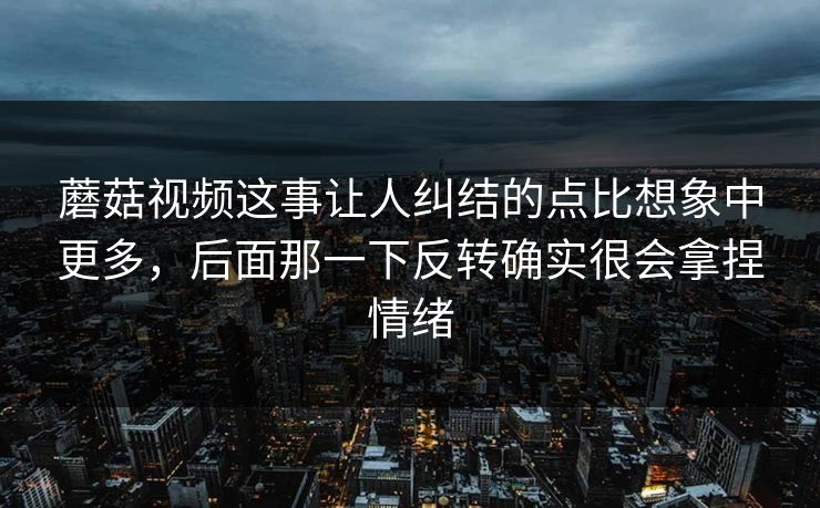 蘑菇视频这事让人纠结的点比想象中更多，后面那一下反转确实很会拿捏情绪