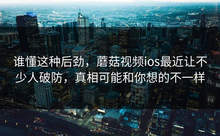 谁懂这种后劲，蘑菇视频ios最近让不少人破防，真相可能和你想的不一样