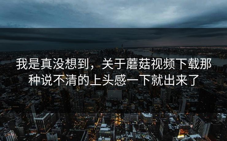 我是真没想到，关于蘑菇视频下载那种说不清的上头感一下就出来了