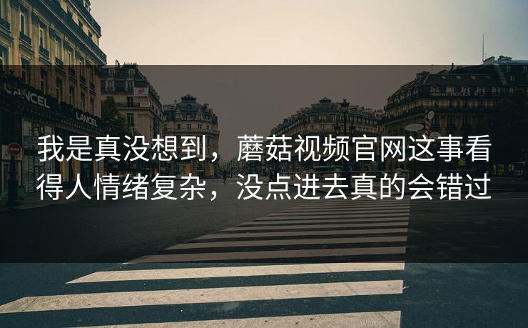 我是真没想到，蘑菇视频官网这事看得人情绪复杂，没点进去真的会错过