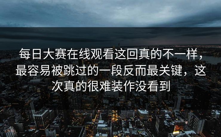 每日大赛在线观看这回真的不一样,最容易被跳过的一段反而最关键,这次真的很难装作没看到 每日大赛在线观看这回真的不一样,最容易被跳过的一段反而最关键,这次真的很难装作没看到