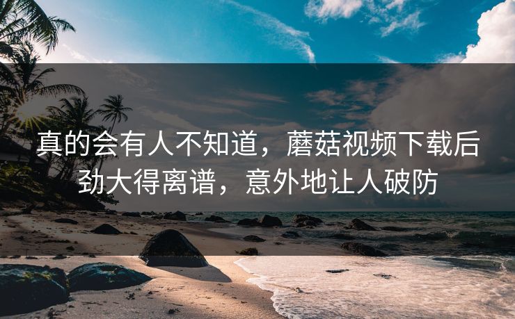 真的会有人不知道,蘑菇视频下载后劲大得离谱,意外地让人破防 真的会有人不知道,蘑菇视频下载后劲大得离谱,意外地让人破防