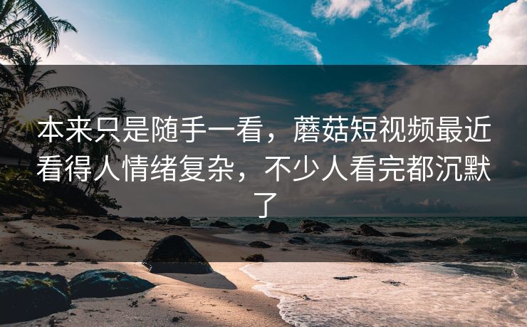 本来只是随手一看，蘑菇短视频最近看得人情绪复杂，不少人看完都沉默了