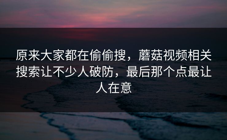 原来大家都在偷偷搜，蘑菇视频相关搜索让不少人破防，最后那个点最让人在意
