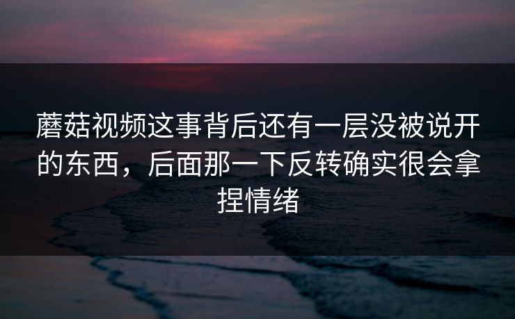 蘑菇视频这事背后还有一层没被说开的东西，后面那一下反转确实很会拿捏情绪